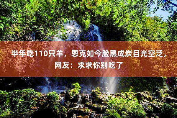 半年吃110只羊，恩克如今脸黑成炭目光空泛，网友：求求你别吃了
