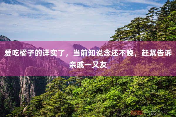 爱吃橘子的详实了，当前知说念还不晚，赶紧告诉亲戚一又友