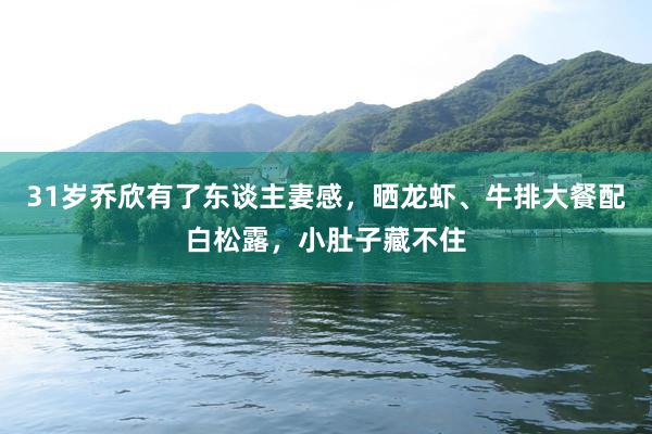 31岁乔欣有了东谈主妻感，晒龙虾、牛排大餐配白松露，小肚子藏不住